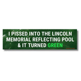 I Pissed into the Lincoln Memorial Reflecting Pool & it Turned Green Bumper Magnet